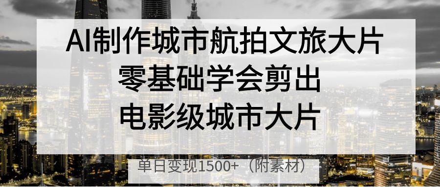 AI制作城市航拍文旅大片，零基础学会剪出电影级城市大片，单日变现1500+极客联盟-网创项目资源站-副业项目-创业项目-搞钱项目极客联盟