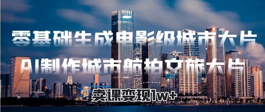零基础生成电影级城市大片，AI制作城市航拍文旅大片，卖课变现1w+极客联盟-网创项目资源站-副业项目-创业项目-搞钱项目极客联盟