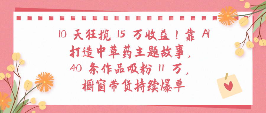 10天狂揽 15 万收益!靠 A打造中草药主题故事40 条作品吸粉11万橱窗带货持续爆单极客联盟-网创项目资源站-副业项目-创业项目-搞钱项目极客联盟